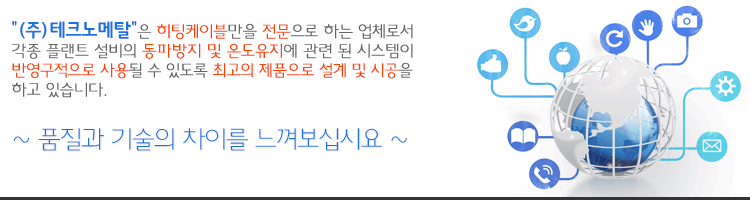 "(주)테크노메탈"은 히팅케이블만을 전문으로 하는 업체로서 각종 플랜트 설비의 동파방지 및 온도유지에 관련 된
시스템이 반영구적으로 사용될 수 있도록 최고의 제품으로 설계 및 시공을 하고 있습니다.
~ 품질과 기술의 차이를 느껴보십시요 ~